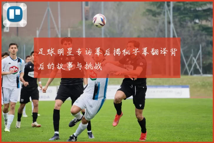 足球明星专访幕后揭秘字幕翻译背后的故事与挑战