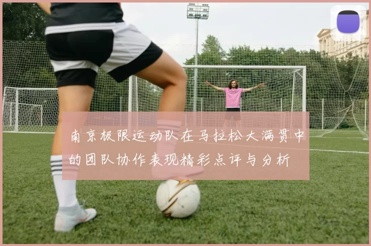 南京极限运动队在马拉松大满贯中的团队协作表现精彩点评与分析