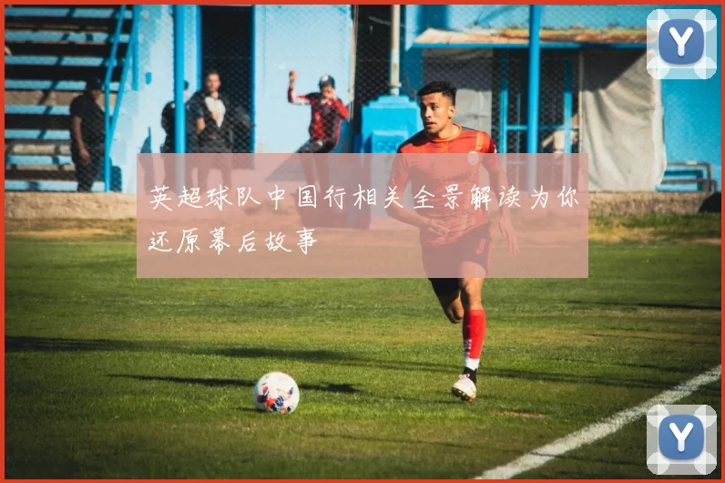 英超球队中国行相关全景解读为你还原幕后故事