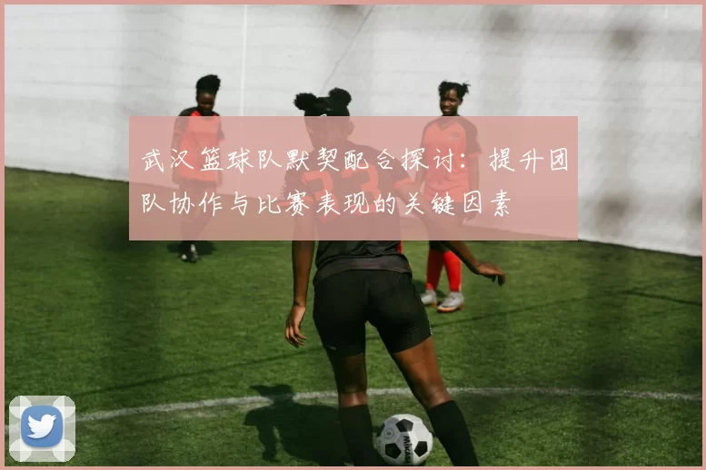 武汉篮球队默契配合探讨：提升团队协作与比赛表现的关键因素