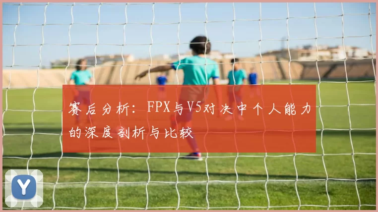 赛后分析：FPX与V5对决中个人能力的深度剖析与比较