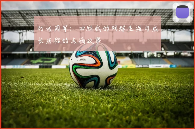 对话周军：回顾我的网球生涯与成长历程的点滴故事