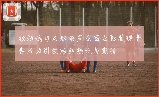 杨超越与足球明星亲密合影展现青春活力引发粉丝热议与期待