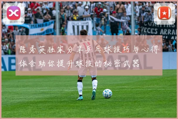 陈秀英独家分享乒乓球技巧与心得体会助你提升球技的秘密武器