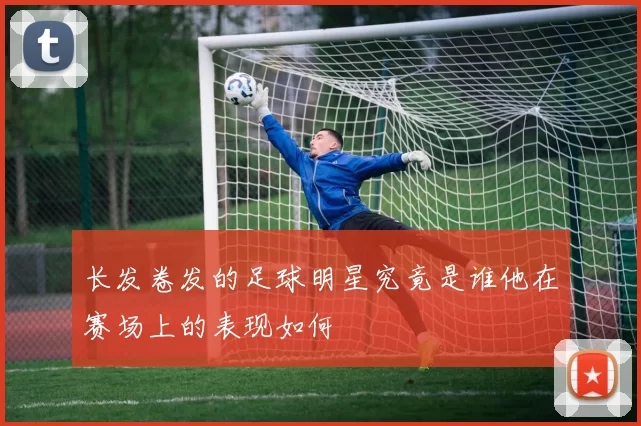 长发卷发的足球明星究竟是谁他在赛场上的表现如何