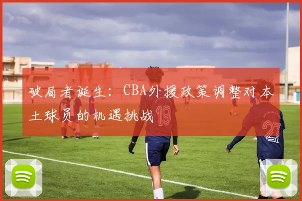 破局者诞生：CBA外援政策调整对本土球员的机遇挑战