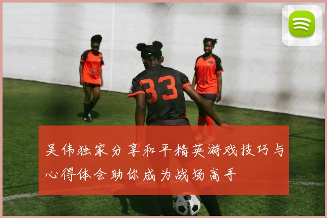 吴伟独家分享和平精英游戏技巧与心得体会助你成为战场高手