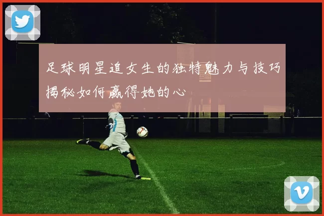 足球明星追女生的独特魅力与技巧揭秘如何赢得她的心