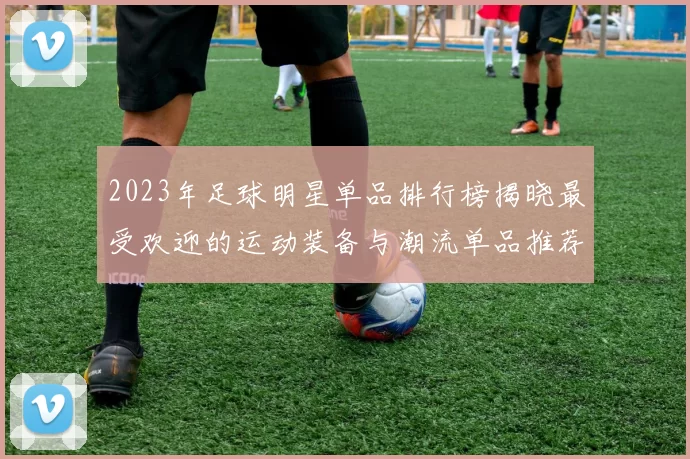 2023年足球明星单品排行榜揭晓最受欢迎的运动装备与潮流单品推荐