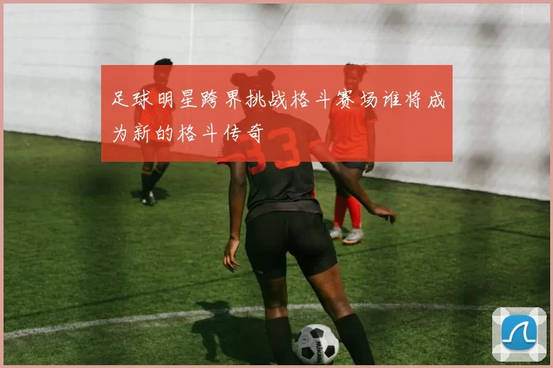 足球明星跨界挑战格斗赛场谁将成为新的格斗传奇