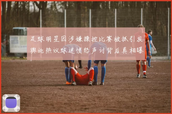 足球明星因涉嫌操控比赛被抓引发舆论热议球迷愤怒声讨背后真相曝光