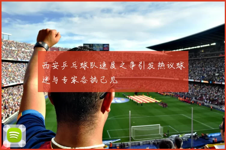 西安乒乓球队速度之争引发热议球迷与专家各执己见