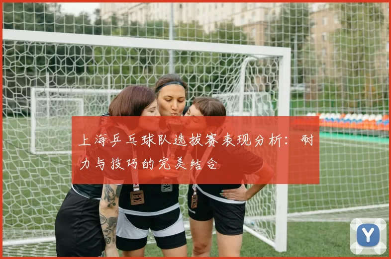 上海乒乓球队选拔赛表现分析：耐力与技巧的完美结合