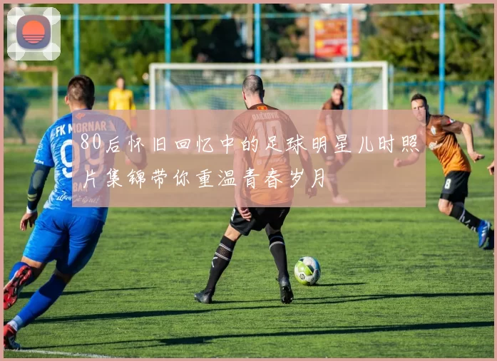 80后怀旧回忆中的足球明星儿时照片集锦带你重温青春岁月