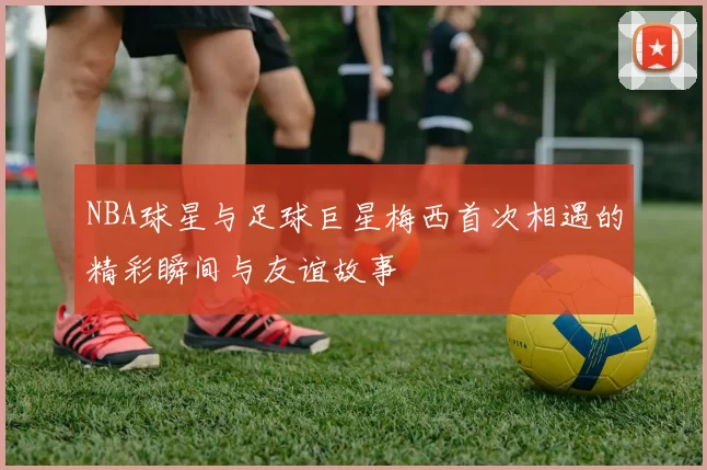 NBA球星与足球巨星梅西首次相遇的精彩瞬间与友谊故事