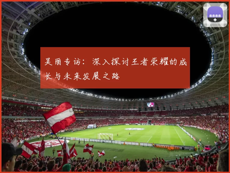 吴丽专访：深入探讨王者荣耀的成长与未来发展之路