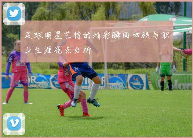 足球明星芒特的精彩瞬间回顾与职业生涯亮点分析