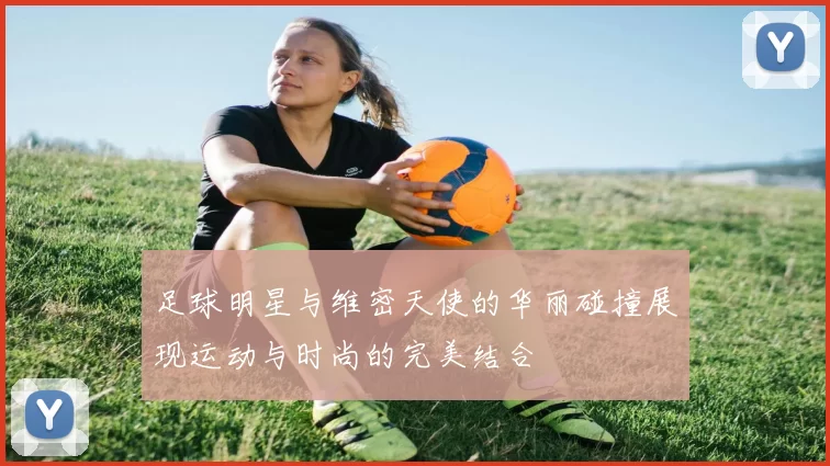 足球明星与维密天使的华丽碰撞展现运动与时尚的完美结合