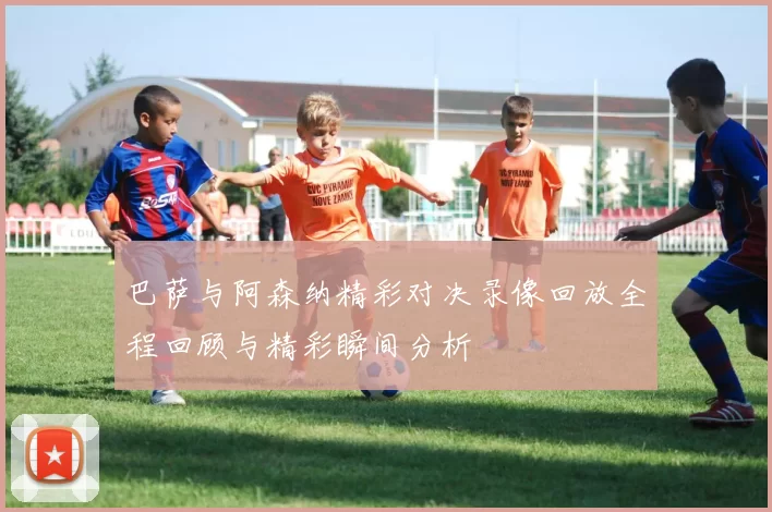 巴萨与阿森纳精彩对决录像回放全程回顾与精彩瞬间分析