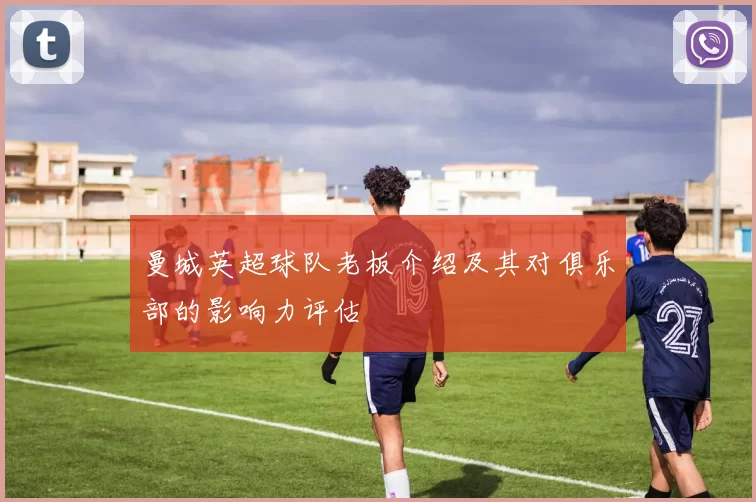 曼城英超球队老板介绍及其对俱乐部的影响力评估