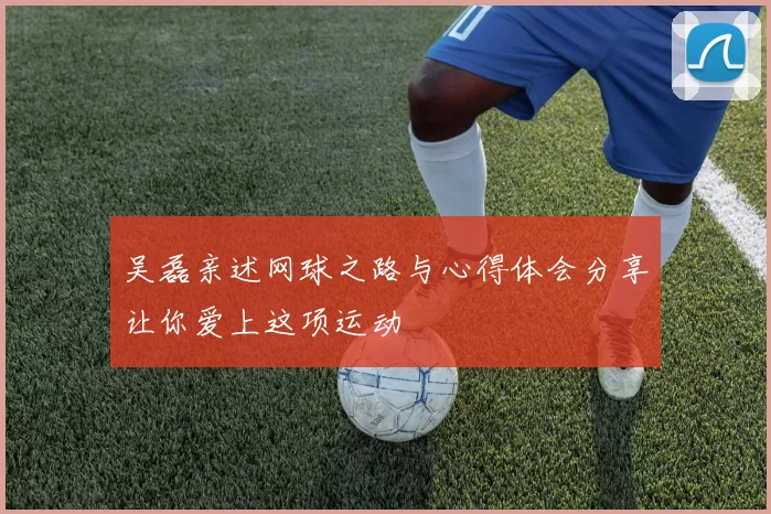吴磊亲述网球之路与心得体会分享让你爱上这项运动