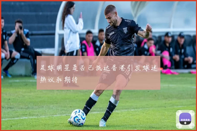 足球明星是否已抵达香港引发球迷热议和期待
