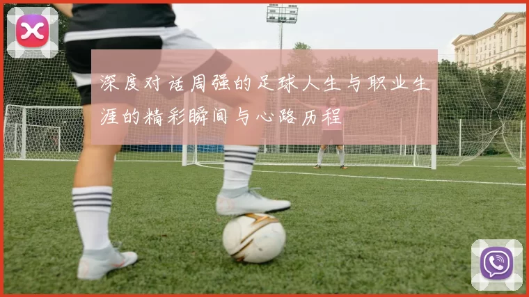 深度对话周强的足球人生与职业生涯的精彩瞬间与心路历程