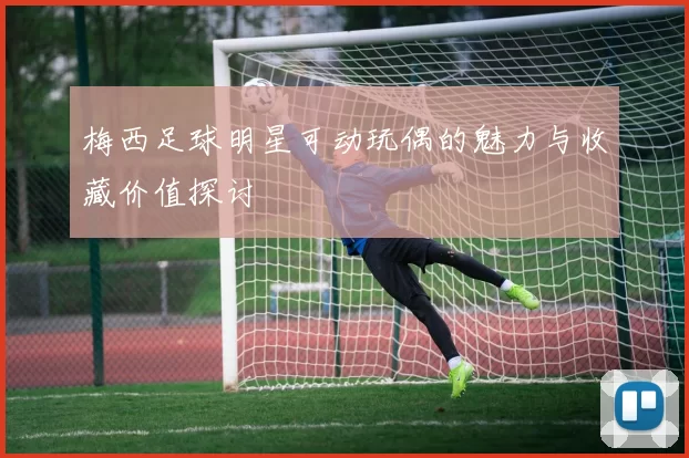 梅西足球明星可动玩偶的魅力与收藏价值探讨