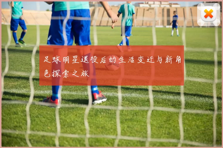 足球明星退役后的生活变迁与新角色探索之旅
