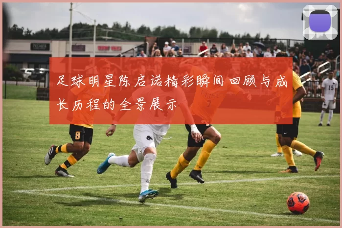 足球明星陈启诺精彩瞬间回顾与成长历程的全景展示