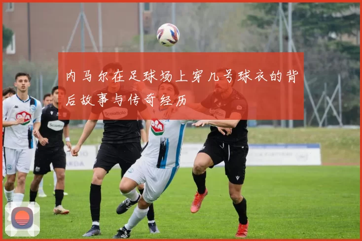 内马尔在足球场上穿几号球衣的背后故事与传奇经历