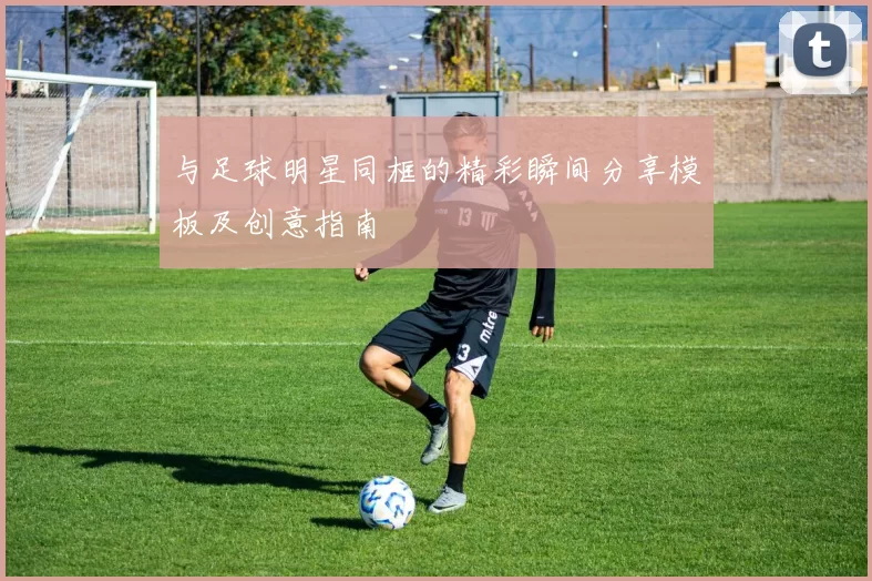 与足球明星同框的精彩瞬间分享模板及创意指南
