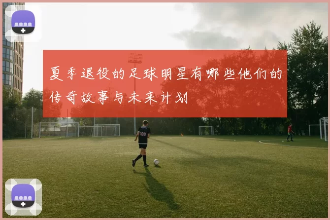 夏季退役的足球明星有哪些他们的传奇故事与未来计划