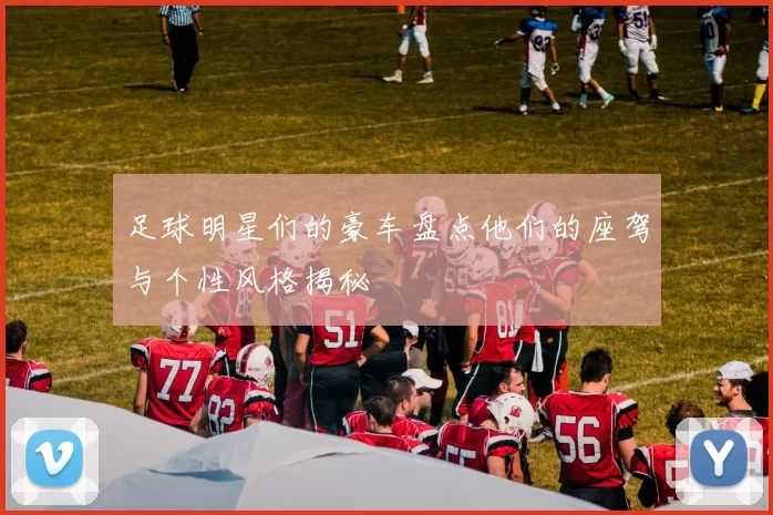 足球明星们的豪车盘点他们的座驾与个性风格揭秘