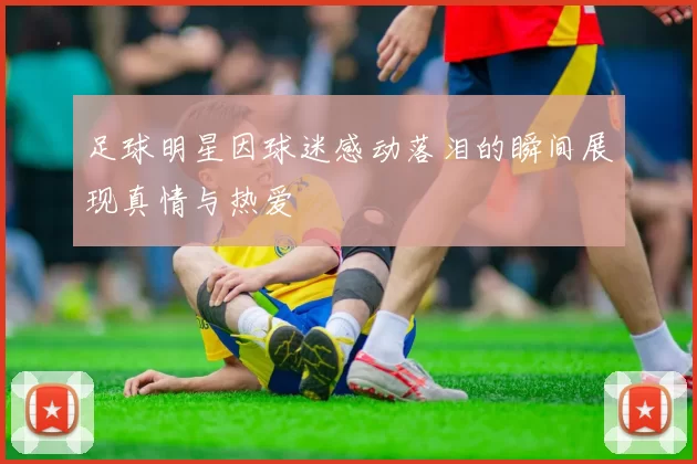 足球明星因球迷感动落泪的瞬间展现真情与热爱