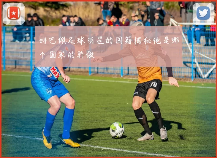 姆巴佩足球明星的国籍揭秘他是哪个国家的骄傲