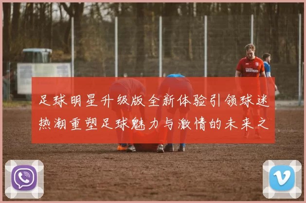 足球明星升级版全新体验引领球迷热潮重塑足球魅力与激情的未来之路