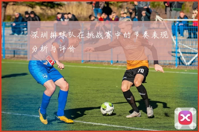 深圳排球队在挑战赛中的节奏表现分析与评价