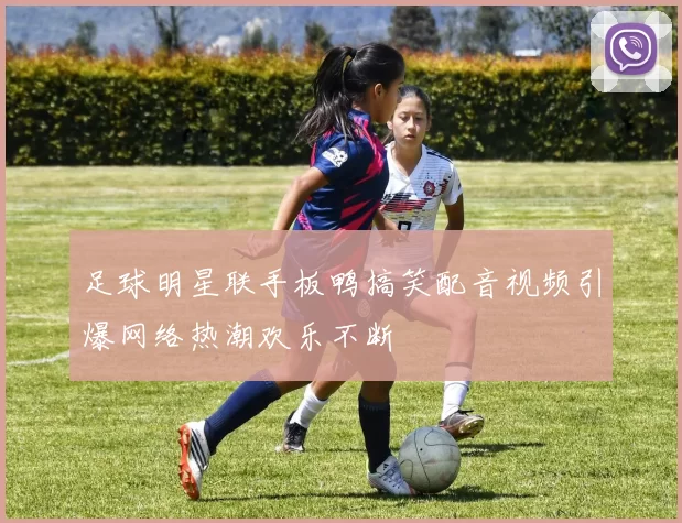 足球明星联手板鸭搞笑配音视频引爆网络热潮欢乐不断