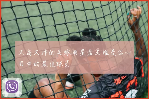 又高又帅的足球明星盘点谁是你心目中的最佳球员