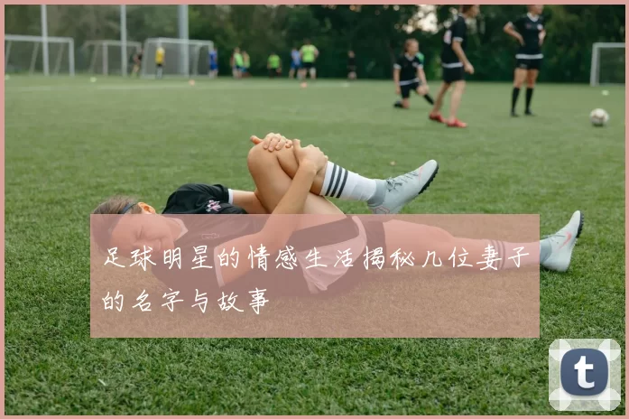 足球明星的情感生活揭秘几位妻子的名字与故事