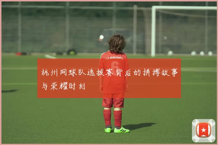 杭州网球队选拔赛背后的拼搏故事与荣耀时刻