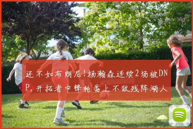 还不如布朗尼!杨瀚森连续2场被DNP,开拓者中锋轮番上不敌残阵湖人