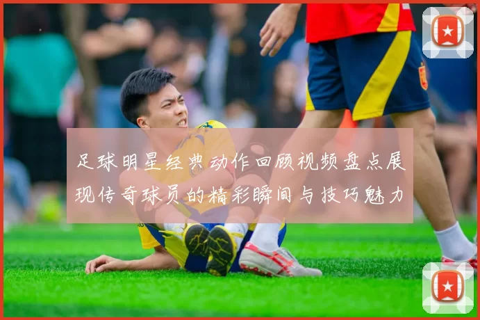 足球明星经典动作回顾视频盘点展现传奇球员的精彩瞬间与技巧魅力