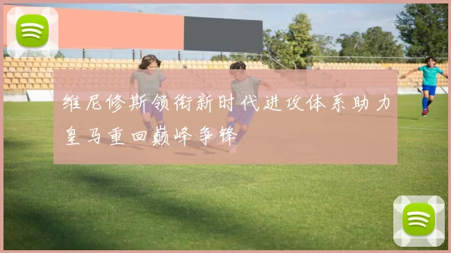 维尼修斯领衔新时代进攻体系助力皇马重回巅峰争锋