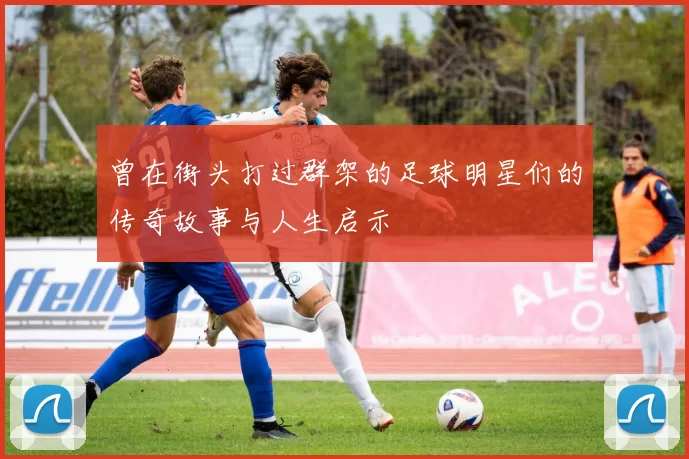 曾在街头打过群架的足球明星们的传奇故事与人生启示