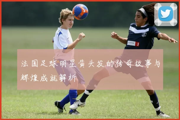 法国足球明星黄头发的传奇故事与辉煌成就解析