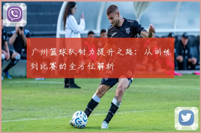 广州篮球队耐力提升之路：从训练到比赛的全方位解析