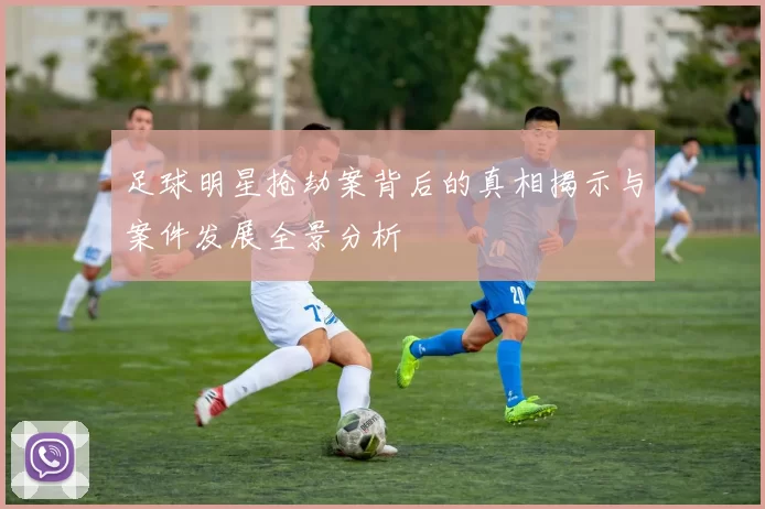 足球明星抢劫案背后的真相揭示与案件发展全景分析