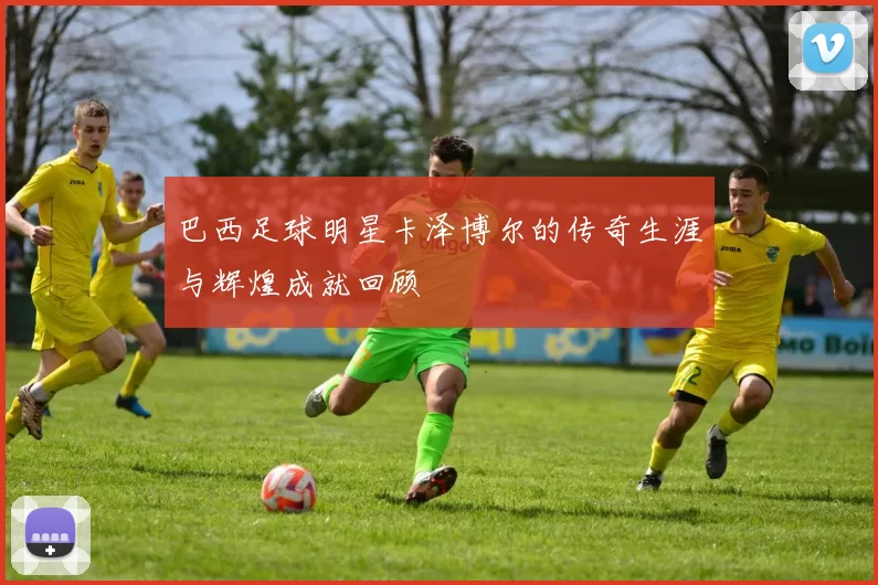 巴西足球明星卡泽博尔的传奇生涯与辉煌成就回顾